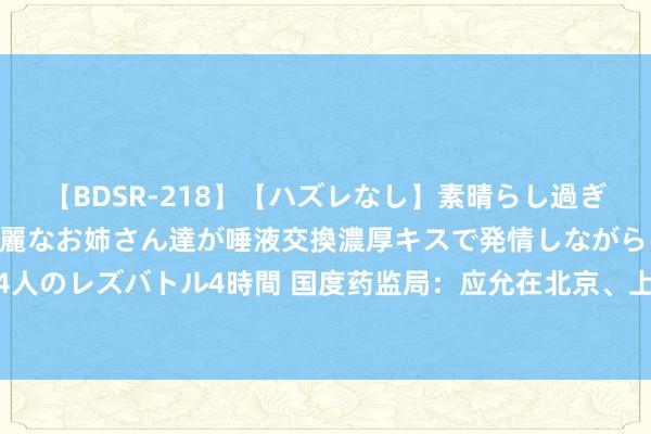 【BDSR-218】【ハズレなし】素晴らし過ぎる美女レズ。 ガチで綺麗なお姉さん達が唾液交換濃厚キスで発情しながらイキまくる！ 24人のレズバトル4時間 国度药监局：应允在北京、上海开展优化革命药临床