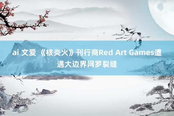 ai 文爱 《核炎火》刊行商Red Art Games遭遇大边界网罗裂缝