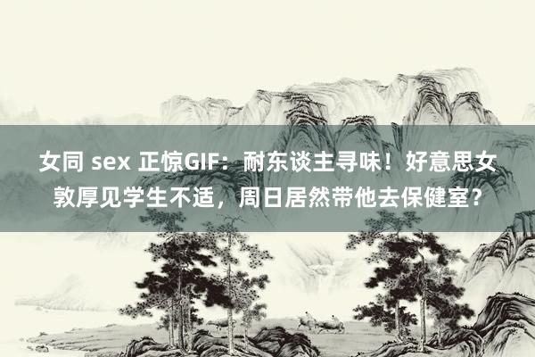 女同 sex 正惊GIF：耐东谈主寻味！好意思女敦厚见学生不适，周日居然带他去保健室？