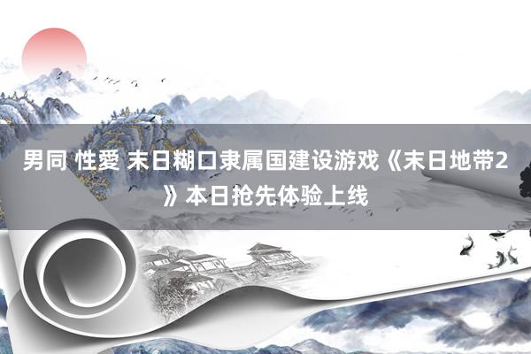 男同 性愛 末日糊口隶属国建设游戏《末日地带2》本日抢先体验上线