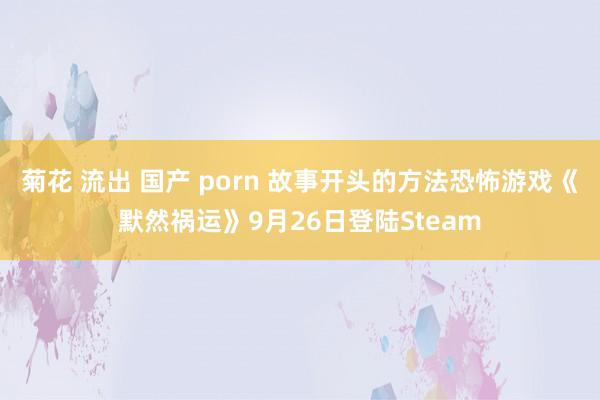 菊花 流出 国产 porn 故事开头的方法恐怖游戏《默然祸运》9月26日登陆Steam