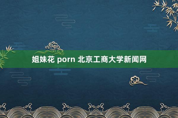 姐妹花 porn 北京工商大学新闻网