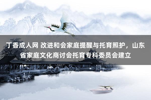 丁香成人网 改进和会家庭提醒与托育照护，山东省家庭文化商讨会托育专科委员会建立