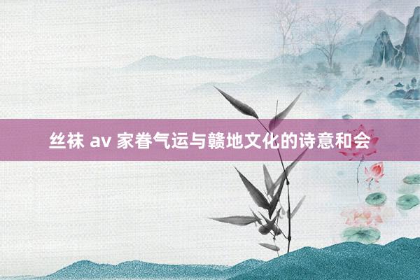 丝袜 av 家眷气运与赣地文化的诗意和会