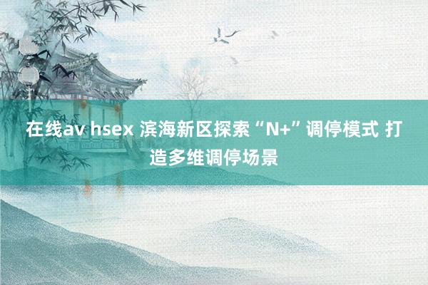 在线av hsex 滨海新区探索“N+”调停模式 打造多维调停场景