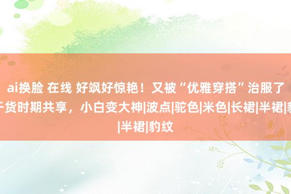 ai换脸 在线 好飒好惊艳！又被“优雅穿搭”治服了！干货时期共享，小白变大神|波点|驼色|米色|长裙|半裙|豹纹