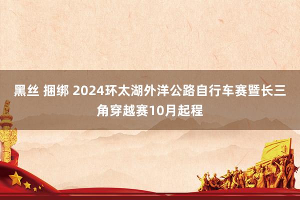 黑丝 捆绑 2024环太湖外洋公路自行车赛暨长三角穿越赛10月起程