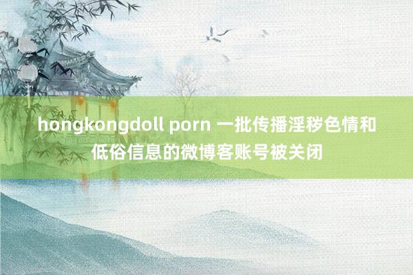 hongkongdoll porn 一批传播淫秽色情和低俗信息的微博客账号被关闭