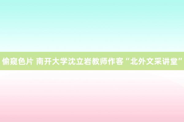 偷窥色片 南开大学沈立岩教师作客“北外文采讲堂”