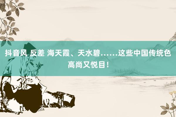 抖音风 反差 海天霞、天水碧……这些中国传统色高尚又悦目！