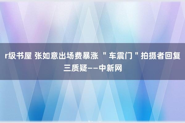 r级书屋 张如意出场费暴涨 ＂车震门＂拍摄者回复三质疑——中新网