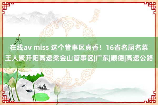 在线av miss 这个管事区真香！16省名厨名菜王人聚开阳高速梁金山管事区|广东|顺德|高速公路