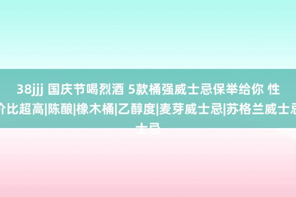 38jjj 国庆节喝烈酒 5款桶强威士忌保举给你 性价比超高|陈酿|橡木桶|乙醇度|麦芽威士忌|苏格兰威士忌