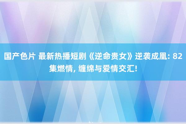 国产色片 最新热播短剧《逆命贵女》逆袭成凰: 82集燃情, 缠绵与爱情交汇!