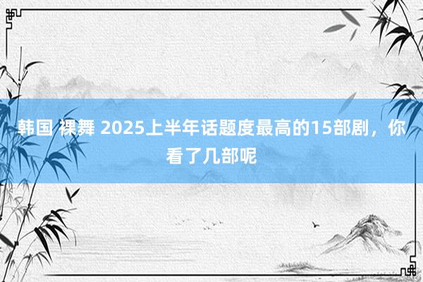 韩国 裸舞 2025上半年话题度最高的15部剧，你看了几部呢